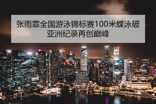 张雨霏全国游泳锦标赛100米蝶泳破亚洲纪录再创巅峰
