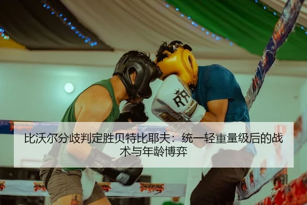 比沃尔分歧判定胜贝特比耶夫：统一轻重量级后的战术与年龄博弈